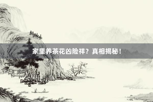 家里养茶花凶险祥？真相揭秘！