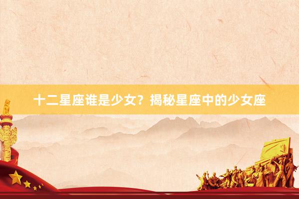 十二星座谁是少女？揭秘星座中的少女座