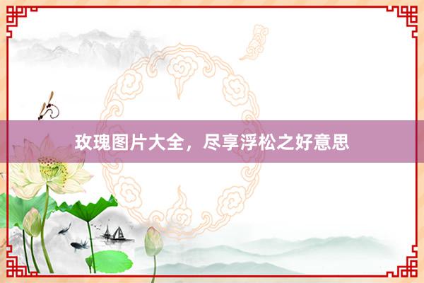 玫瑰图片大全，尽享浮松之好意思
